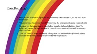 Data Decoding:-
• Data picture is taken as input and the parameters like UPD,PBM,etc are read from
the header
• Value mapping function are used for mapping the arrangements done on actual data
• Some errors that occur due to color fading can also be handled at this stage.The
values are passed through some error correction mechanism.Automatic repairs are
also done here.
• Then the value to word conversion takes place.The encoded data picture is hence
decoded into the result data which will be the original data.
 