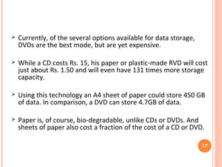 ADVANTAGES
 The extremely low-cost technology will reduce the cost of
storage and provide for high speed storage too.
 Files in any format like movie files, songs, images, text can
be stored using this technology.
 The biodegradable nature of the storage devices would do
away with the e-waste pollution.
 The four main storage devices made using this technology
are RVD, Disposable storage, Data Banks, Rainbow cards.
17
 