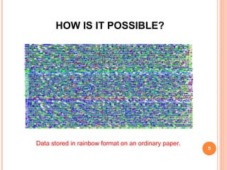  It uses geometric shapes such as squares and hexagons to
represent data patterns.
 Instead of the usual binary method that uses ones and zeros to
represent data.
 Files such as text, images, sounds and video clips are encoded
in "rainbow format" as colored circles, triangles and so on.
 And printed as dense graphics on paper at a density of 2.7GB
per square inch.
 By printing much higher data encoded capacities can be
achieved.
5
HOW IS IT POSSIBLE? (cont)
 