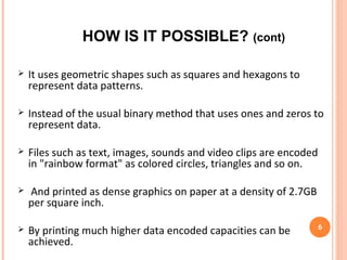 The retrieval of data by scanning the paper or the plastic
sheet containing the data into a scanner and reading it
over monitor .
 Instead of using 0s and 1s, we use color dots where each
color dot can represent 8 bits (1 byte).
 The rainbow picture will be highly compressed and can be
represented in any color medium.
 "Although environmental light differences and color
shading is a problem, it can overcome up to a certain limit
by using efficient mapping functions". 6
HOW IS IT POSSIBLE? (cont)
 