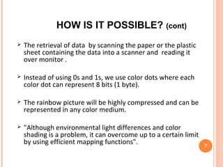 PROCESS OF STORING
DATA
 Printing at 1,200 DPI leads to a theoretical maximum of
1,440,000 colored dots per square inch.
 If a scanner can reliably distinguish between 256 unique
colors, the maximum possible storage is approximately
140 MB for a sheet of A4 paper.
 If the scanner were able to accurately distinguish between
16,777,216 colors (24 bits, or 3 bytes per dot), the capacity
would triple claims of several 100 GB.
7
 