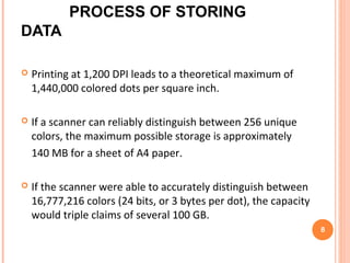 At least one of three things must be true for the claim to
be valid:
 The paper must be printed and scanned at a much higher
resolution than 1,200 DPI.
 The printer and scanner must be able to accurately produce
and distinguish between an extraordinary number of distinct
color values
 The compression scheme must be a revolutionary lossless
compression algorithm.
Process of Storing data (cont)
8
 
