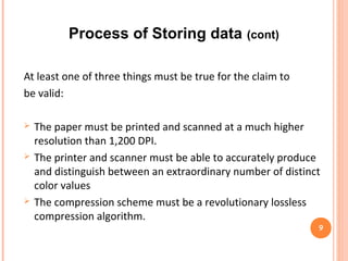 Process of Storing data (cont)
9
Level 1-Data to Data Picture:
Data to Data Picture conversion takes place in four steps.
• A chunk of data bits are taken from data source , which is known
as a word.
• The word can be converted into a value that will be unique for
each different combination of bits.
• The value then passes through error checking mechanisms.
After producing error correction bits, it will attach to the
data picture.
• Thus the final output (Data Picture) will be generated.
 