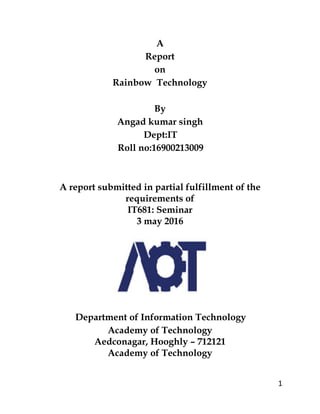 1
A
Report
on
Rainbow Technology
By
Angad kumar singh
Dept:IT
Roll no:16900213009
A report submitted in partial fulfillment of the
requirements of
IT681: Seminar
3 may 2016
Department of Information Technology
Academy of Technology
Aedconagar, Hooghly – 712121
Academy of Technology
 