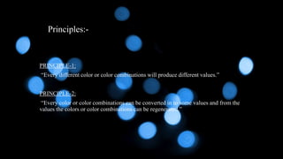 Principles:-
PRINCIPLE-1:
“Every different color or color combinations will produce different values.”
PRINCIPLE-2:
“Every color or color combinations can be converted in to some values and from the
values the colors or color combinations can be regenerated.”
 