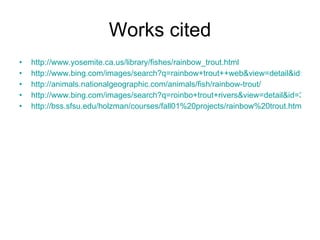 Works cited http://www.yosemite.ca.us/library/fishes/rainbow_trout.html http://www.bing.com/images/search?q=rainbow+trout++web&view=detail&id=3306A6C1B7AEB9AFD53619BEB3CB976D3D4A3067&first=0&FORM=IDFRIR http://animals.nationalgeographic.com/animals/fish/rainbow-trout/ http://www.bing.com/images/search?q=roinbo+trout+rivers&view=detail&id=37F212FCBB0E4BF6D4BEC9BF8BD6F23AA474873F&first=0&FORM=IDFRIR http://bss.sfsu.edu/holzman/courses/fall01%20projects/rainbow%20trout.htm   