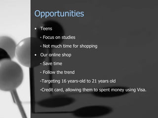 Opportunities 
• Teens 
- Focus on studies 
- Not much time for shopping 
• Our online shop 
- Save time 
- Follow the trend 
-Targeting 16 years-old to 21 years old 
-Credit card, allowing them to spent money using Visa. 
 