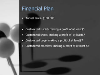 Financial Plan 
• Annual sales- $180 000 
• Customized t-shirt- making a profit of at least$5 
• Customized shoes- making a profit of at least$7 
• Customized bags- making a profit of at least$7 
• Customized bracelets- making a profit of at least $2 
 