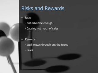 Risks and Rewards 
• Risks 
- Not advertise enough. 
- Causing not much of sales 
• Rewards 
- Well known through out the teens 
- Sales 
 