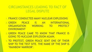 CIRCUMSTANCES LEADING TO FACT OF
LEGAL DISPUTE
1. FRANCE CONDUCTED MANY NUCLEAR EXPLOSIONS
2. GREEN PEACE IS AN INTERNATIO...