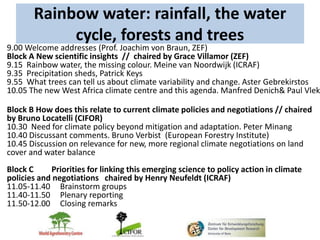 Rainbow water: rainfall, the water
            cycle, forests and trees
9.00 Welcome addresses (Prof. Joachim von Braun, ZEF)
Block A New scientific insights // chaired by Grace Villamor (ZEF)
9.15 Rainbow water, the missing colour. Meine van Noordwijk (ICRAF)
9.35 Precipitation sheds, Patrick Keys
9.55 What trees can tell us about climate variability and change. Aster Gebrekirstos
10.05 The new West Africa climate centre and this agenda. Manfred Denich& Paul Vlek

Block B How does this relate to current climate policies and negotiations // chaired
by Bruno Locatelli (CIFOR)
10.30 Need for climate policy beyond mitigation and adaptation. Peter Minang
10.40 Discussant comments. Bruno Verbist (European Forestry Institute)
10.45 Discussion on relevance for new, more regional climate negotiations on land
cover and water balance
Block C     Priorities for linking this emerging science to policy action in climate
policies and negotiations chaired by Henry Neufeldt (ICRAF)
11.05-11.40 Brainstorm groups
11.40-11.50 Plenary reporting
11.50-12.00 Closing remarks
 