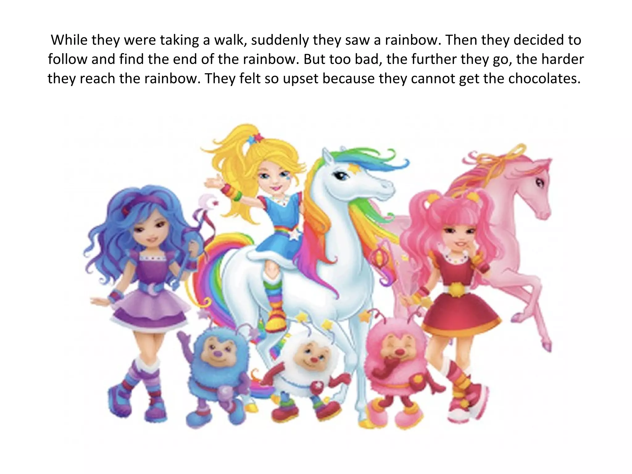 While they were taking a walk, suddenly they saw a rainbow. Then they decided to follow and find the end of the rainbow. But too bad, the further they go, the harder they reach the rainbow. They felt so upset because they cannot get the chocolates.  