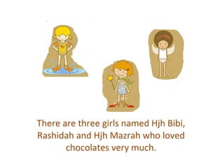 There are three girls named Hjh Bibi, Rashidah and Hjh Mazrah who loved chocolates very much. 
