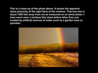 This is a close-up of the photo above. It shows the apparent
close proximity of the right flank of the rainbow. That tree line is
about 1500 feet away from me as measured on an aerial photo. I
have never seen a rainbow this close before other than one
created by artificial sources of water such as a garden hose or
sprinkler.

 