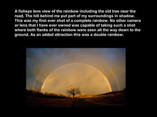 A fisheye lens view of the rainbow including the old tree near the
road. The hill behind me put part of my surroundings in shadow.
This was my first ever shot of a complete rainbow. No other camera
or lens that I have ever owned was capable of taking such a shot
where both flanks of the rainbow were seen all the way down to the
ground. As an added attraction this was a double rainbow.

 
