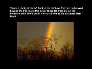This is a photo of the left flank of the rainbow. The rain had moved
beyond the tree line at this point. These tall trees are on the
southern bank of the Grand River as it runs to the east near Elam
Bend.

 