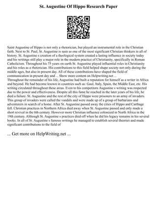 St. Augustine Of Hippo Research Paper
Saint Augustine of Hippo is not only a rhetorician, but played an instrumental role in the Christian
faith. Next to St. Paul, St. Augustine is seen as one of the most significant Christian thinkers in all of
history. St. Augustine s creation of a theological system created a lasting influence in society today
and his writings still play a major role in the modern practice of Christianity, specifically in Roman
Catholicism. Throughout his 75 years on earth St. Augustine played influential roles in Christianity
and his roles as a rhetorician. His contributions to this field helped shape society not only during the
middle ages, but also in present day. All of these contributions have shaped the field of
communication in present day and ... Show more content on Helpwriting.net ...
Throughout the remainder of his life, Augustine had built a reputation for himself as a writer in Africa
and beyond. He had become known in countries such as: Gaul, Italy, Spain, the Middle East, etc. His
writing circulated throughout these areas. Even to his competitors Augustine s writing was respected
due to the power and effectiveness. Despite all this fame he reached in the later years of his life, he
died a failure. St. Augustine and the rest of the city of Hippo were prisoners to an army of invaders.
This group of invaders were called the vandals and were made up of a group of barbarians and
adventurers in search of a home. After St. Augustine passed away the cities of Hippo and Carthage
fell. Christian practices in Northern Africa died away when St. Augustine passed and only made a
short revival in the 6th century. However more Christian influence colonized in North Africa in the
19th century. Although St. Augustine s practices died off when he did his legacy remains in his several
books. In all of St. Augustine s famous writings he managed to establish several theories and made
significant contributions to the field of
... Get more on HelpWriting.net ...
 