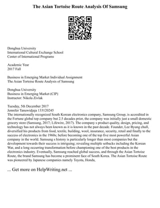 The Asian Tortoise Route Analysis Of Samsung
Donghua University
International Cultural Exchange School
Center of International Programs
Academic Year
2017 Fall
Business in Emerging Market Individual Assignment
The Asian Tortoise Route Analysis of Samsung
Donghua University
Business in Emerging Market (CIP)
Instructor: Nikola Zivlak
Tuesday, 5th December 2017
Jennifer Tanuwidjaja 133120245
The internationally recognized South Korean electronics company, Samsung Group, is accredited in
the Fortune global top company but 2.5 decades prior, the company was initially just a small domestic
grocery store (Samsung, 2017; Lifewire, 2017). The company s product quality, design, pricing, and
technology has not always been known as it is known in the past decade. Founder, Lee Byung chull,
diversified his products from food, textile, building, wool, insurance, security, retail and finally to the
success of electronics in the 1960s; before becoming one of the top five most powerful Asian
company in the world. Samsung s history is particularly longer than most companies but the
development towards their success is intriguing; revealing multiple setbacks including the Korean
War, and a long occurring transformation before championing one of the best products in the
electronics industry. Eventually, Samsung reached global success, and through the Asian Tortoise
Route, the brand Samsung has become a prominent face of South Korea. The Asian Tortoise Route
was pioneered by Japanese companies namely Toyota, Honda,
... Get more on HelpWriting.net ...
 