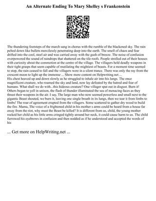 An Alternate Ending To Mary Shelley s Frankenstein
The thundering footsteps of the march sang in chorus with the rumble of the blackened sky. The rain
pelted down like bullets mercilessly penetrating deep into the earth. The smell of chaos and fear
drifted into the cool, steel air and was carried away with the gush of breeze. The noise of confusion
overpowered the sound of raindrops that shattered on the tile roofs. People strolled out of their houses
with curiosity about the commotion at the centre of the village. The villagers held deadly weapons in
their tight grasps that seem capable of mutilating the mightiest of beasts. For a moment time seemed
to stop, the rain ceased to fall and the villagers were in a silent trance. There was only the ray from the
crescent moon to light up the immense ... Show more content on Helpwriting.net ...
His chest heaved up and down slowly as he struggled to inhale air into his lungs. The once
magnificent creature, who roamed the sky and land, now lay defeated by the hatred and fear of
humans. What shall we do with...this hideous creature? One villager spat out in disgust. Burn it!
Others began to yell in unison, the flash of thunder illuminated the sea of menacing faces as they
thrust their weapons in the air. I say, The large man who now seemed powerless and small next to the
gigantic Beast shouted, we burn it, leaving one single breath in its lungs, then we tear it from limbs to
limbs! The roar of agreement erupted from the villagers. Some scattered to gather dry wood to build
the fire. Mama, The voice of a frightened child in his mother s arms could be heard from a house far
away from the riot, why must the Beast be killed? It is different from us, child, the young mother
rocked her child as his little arms cringed tightly around her neck, it could cause harm to us. The child
furrowed his eyebrows in confusion and then nodded as if he understood and accepted the words of
his
... Get more on HelpWriting.net ...
 