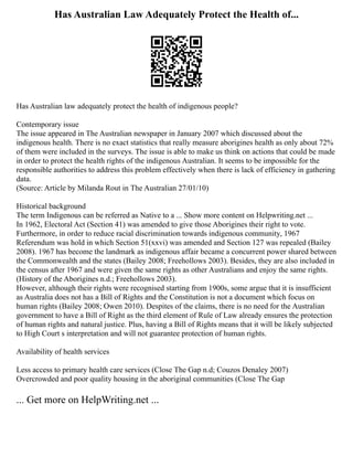 Has Australian Law Adequately Protect the Health of...
Has Australian law adequately protect the health of indigenous people?
Contemporary issue
The issue appeared in The Australian newspaper in January 2007 which discussed about the
indigenous health. There is no exact statistics that really measure aborigines health as only about 72%
of them were included in the surveys. The issue is able to make us think on actions that could be made
in order to protect the health rights of the indigenous Australian. It seems to be impossible for the
responsible authorities to address this problem effectively when there is lack of efficiency in gathering
data.
(Source: Article by Milanda Rout in The Australian 27/01/10)
Historical background
The term Indigenous can be referred as Native to a ... Show more content on Helpwriting.net ...
In 1962, Electoral Act (Section 41) was amended to give those Aborigines their right to vote.
Furthermore, in order to reduce racial discrimination towards indigenous community, 1967
Referendum was hold in which Section 51(xxvi) was amended and Section 127 was repealed (Bailey
2008). 1967 has become the landmark as indigenous affair became a concurrent power shared between
the Commonwealth and the states (Bailey 2008; Freehollows 2003). Besides, they are also included in
the census after 1967 and were given the same rights as other Australians and enjoy the same rights.
(History of the Aborigines n.d.; Freehollows 2003).
However, although their rights were recognised starting from 1900s, some argue that it is insufficient
as Australia does not has a Bill of Rights and the Constitution is not a document which focus on
human rights (Bailey 2008; Owen 2010). Despites of the claims, there is no need for the Australian
government to have a Bill of Right as the third element of Rule of Law already ensures the protection
of human rights and natural justice. Plus, having a Bill of Rights means that it will be likely subjected
to High Court s interpretation and will not guarantee protection of human rights.
Availability of health services
Less access to primary health care services (Close The Gap n.d; Couzos Denaley 2007)
Overcrowded and poor quality housing in the aboriginal communities (Close The Gap
... Get more on HelpWriting.net ...
 