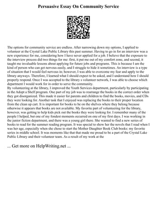 Persuasive Essay On Community Service
The options for community service are endless. After narrowing down my options, I applied to
volunteer at the Crystal Lake Public Library this past summer. Having to go in for an interview was a
new experience for me, considering how I have never applied for a job. I believe that the exposure to
the interview process did two things for me: first, it put me out of my comfort zone, and second, it
taught me invaluable lessons about applying for future jobs and programs. This is because I am the
kind of person who can get nervous easily, and I struggle to hide it sometimes. An interview is a type
of situation that I would feel nervous in; however, I was able to overcome my fear and apply to the
library anyways. Therefore, I learned what I should expect to be asked, and I understand how I should
properly respond. Once I was accepted to the library s volunteer network, I was able to choose which
department I would work for in order to serve the community.
By volunteering at the library, I improved the Youth Services department, particularly by participating
in the Adopt a Shelf program. One part of my job was to rearrange the books in the correct order when
they got disorganized. This made it easier for parents and children to find the books, movies, and CDs
they were looking for. Another task that I enjoyed was replacing the books to their proper location
from the clean up cart. It is important for books to be on the shelves where they belong because
otherwise it appears that books are not available. My favorite part of volunteering for the library,
however, was getting to help kids pick out the books they were looking for. I remember many of the
people I helped, but one of my fondest moments occurred on one of my first days. I was working in
the junior fiction department, and there was a young girl there. She wanted to find a new series of
books to read for the summer reading program. It was special to show her the novels that I read when I
was her age, especially when she chose to start the Mother Daughter Book Club books: my favorite
series in middle school. It was moments like that that made me proud to be a part of the Crystal Lake
Public Library and their volunteer team. As a result of my work at the
... Get more on HelpWriting.net ...
 