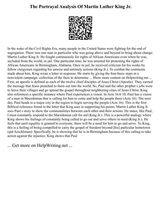 The Portrayal Analysis Of Martin Luther King Jr.
In the wake of the Civil Rights Era, many people in the United States were fighting for the end of
segregation. There was one man in particular who was going above and beyond to bring about change:
Martin Luther King Jr. He fought continuously for rights of African Americans even when he was,
secluded from the world, in jail. One particular time, he was arrested for protesting the rights of
African Americans in Birmingham, Alabama. Once in jail, he received criticism for his works by
fellow clergymen regarding his unwise and untimely actions (King Jr.). To combat the comments
made about him, King wrote a letter in response. He starts by giving the four basic steps in a
nonviolent campaign: collection of the facts to determine ... Show more content on Helpwriting.net ...
First, an apostle is defined as each of the twelve chief disciples of Jesus Christ (Apostle). They carried
the message that Jesus preached to them out into the world. So, Paul and the other prophet s jobs were
to leave their villages and go spread the gospel throughout neighboring cities of Jesus Christ. King
also references a specific instance where Paul experiences a vision. In Acts 16:6 10, Paul has a vision
of a man in Macedonian that is calling for him to come and help the people there (Acts 16). The next
day, Paul heads to a major city in the region to begin serving the people (Acts 16). This is the first
Biblical reference found in the letter that King uses in supporting his points. Martin Luther King Jr.
uses Paul s story to show the commonalities between each other and their actions. He states, like Paul,
I must constantly respond to the Macedonian call for aid (King Jr.). This is a powerful analogy where
King shows his feelings of constantly being called to go out and serve others in need (King Jr.). He
feels that until equality is granted to everyone, there will be a need for him to go and serve. To King,
this is a feeling of being compelled to carry the gospel of freedom beyond [his] particular hometown
(qtd Aeschliman). Specifically, he is showing that he is in Birmingham because of this calling to take
action against the injustice. King shows that Paul
... Get more on HelpWriting.net ...
 