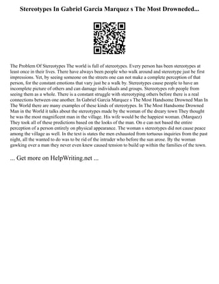 Stereotypes In Gabriel Garcia Marquez s The Most Drowneded...
The Problem Of Stereotypes The world is full of stereotypes. Every person has been stereotypes at
least once in their lives. There have always been people who walk around and stereotype just be first
impressions. Yet, by seeing someone on the streets one can not make a complete perception of that
person, for the constant emotions that vary just be a walk by. Stereotypes cause people to have an
incomplete picture of others and can damage individuals and groups. Stereotypes rob people from
seeing them as a whole. There is a constant struggle with stereotyping others before there is a real
connections between one another. In Gabriel Garcia Marquez s The Most Handsome Drowned Man In
The World there are many examples of these kinds of stereotypes. In The Most Handsome Drowned
Man in the World it talks about the stereotypes made by the woman of the dreary town They thought
he was the most magnificent man in the village. His wife would be the happiest woman. (Marquez)
They took all of these predictions based on the looks of the man. On e can not based the entire
perception of a person entirely on physical appearance. The woman s stereotypes did not cause peace
among the village as well. In the text is states the men exhausted from tortuous inquiries from the past
night, all the wanted to do was to be rid of the intruder who before the sun arose. By the woman
gawking over a man they never even knew caused tension to build up within the families of the town.
... Get more on HelpWriting.net ...
 