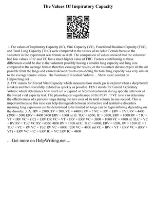 The Values Of Inspiratory Capacity
1. The values of Inspiratory Capacity (IC), Vital Capacity (VC), Functional Residual Capacity (FRC),
and Total Lung Capacity (TLC) were compared to the values of an Adult Female because the
volunteer in the experiment was female as well. The comparison of values showed that the volunteer
had low values of IC and VC but a much higher value of FRC. Factors contributing to these
differences could be due to the volunteer possibly having a smaller lung capacity and lung size
compared to the average female therefore causing the results, or the volunteer did not expire all the air
possible from the lungs and caused skewed results considering the total lung capacity was very similar
to the average female values. The function of Residual Volume ... Show more content on
Helpwriting.net ...
2. FVC stands for Forced Vital Capacity which measures how much gas is expired when a deep breath
is taken and then forcefully exhaled as quickly as possible. FEV1 stands for Forced Expiratory
Volume which determines how much air is expired or breathed outwards during specific intervals of
the forced vital capacity test. The physiological significance of the FEV1 / FVC ratio can determine
the effectiveness of a persons lungs during the turn over of its total volume in one second. This is
important because this ratio can help distinguish between obstructive and restrictive disorders
meaning lung expansion can be determined to be limited or lungs can be hyperinflating depending on
the disorder. 3. A. IRV = 2900, TV = 500, VC = 4400 ERV = ? VC = IRV + ERV + TV ERV = 4400
(2900 + 500) ERV = 4400 3400 ERV = 1000 ml B. TLC = 6500, IC = 3800, ERV = 1000 RV = ? IC =
VT + IRV VC = (IC) + ERV OR VC = VT + IRV + ERV VC = 3800 + 1000 VC = 4800 ml TLC = VC
+ RV RV = TLC VC RV = 6500 4800 RV = 1700 ml C. TLC = 6000, ERV = 1200, RV = 1200 IC = ?
TLC = VC + RV VC = TLC RV VC = 6000 1200 VC = 4800 ml VC = IRV + VT + ERV VC = (IRV +
VT) + ERV VC = IC + ERV IC = VC ERV IC = 4800
... Get more on HelpWriting.net ...
 