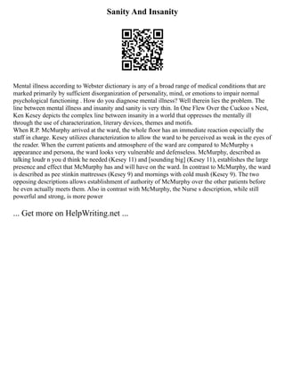 Sanity And Insanity
Mental illness according to Webster dictionary is any of a broad range of medical conditions that are
marked primarily by sufficient disorganization of personality, mind, or emotions to impair normal
psychological functioning . How do you diagnose mental illness? Well therein lies the problem. The
line between mental illness and insanity and sanity is very thin. In One Flew Over the Cuckoo s Nest,
Ken Kesey depicts the complex line between insanity in a world that oppresses the mentally ill
through the use of characterization, literary devices, themes and motifs.
When R.P. McMurphy arrived at the ward, the whole floor has an immediate reaction especially the
staff in charge. Kesey utilizes characterization to allow the ward to be perceived as weak in the eyes of
the reader. When the current patients and atmosphere of the ward are compared to McMurphy s
appearance and persona, the ward looks very vulnerable and defenseless. McMurphy, described as
talking loudr n you d think he needed (Kesey 11) and [sounding big] (Kesey 11), establishes the large
presence and effect that McMurphy has and will have on the ward. In contrast to McMurphy, the ward
is described as pee stinkin mattresses (Kesey 9) and mornings with cold mush (Kesey 9). The two
opposing descriptions allows establishment of authority of McMurphy over the other patients before
he even actually meets them. Also in contrast with McMurphy, the Nurse s description, while still
powerful and strong, is more power
... Get more on HelpWriting.net ...
 