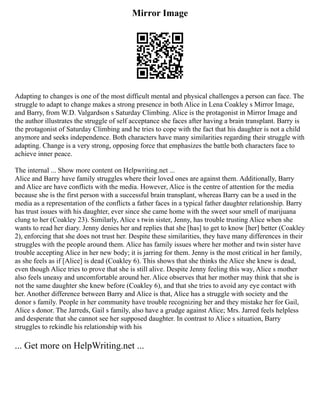 Mirror Image
Adapting to changes is one of the most difficult mental and physical challenges a person can face. The
struggle to adapt to change makes a strong presence in both Alice in Lena Coakley s Mirror Image,
and Barry, from W.D. Valgardson s Saturday Climbing. Alice is the protagonist in Mirror Image and
the author illustrates the struggle of self acceptance she faces after having a brain transplant. Barry is
the protagonist of Saturday Climbing and he tries to cope with the fact that his daughter is not a child
anymore and seeks independence. Both characters have many similarities regarding their struggle with
adapting. Change is a very strong, opposing force that emphasizes the battle both characters face to
achieve inner peace.
The internal ... Show more content on Helpwriting.net ...
Alice and Barry have family struggles where their loved ones are against them. Additionally, Barry
and Alice are have conflicts with the media. However, Alice is the centre of attention for the media
because she is the first person with a successful brain transplant, whereas Barry can be a used in the
media as a representation of the conflicts a father faces in a typical father daughter relationship. Barry
has trust issues with his daughter, ever since she came home with the sweet sour smell of marijuana
clung to her (Coakley 23). Similarly, Alice s twin sister, Jenny, has trouble trusting Alice when she
wants to read her diary. Jenny denies her and replies that she [has] to get to know [her] better (Coakley
2), enforcing that she does not trust her. Despite these similarities, they have many differences in their
struggles with the people around them. Alice has family issues where her mother and twin sister have
trouble accepting Alice in her new body; it is jarring for them. Jenny is the most critical in her family,
as she feels as if [Alice] is dead (Coakley 6). This shows that she thinks the Alice she knew is dead,
even though Alice tries to prove that she is still alive. Despite Jenny feeling this way, Alice s mother
also feels uneasy and uncomfortable around her. Alice observes that her mother may think that she is
not the same daughter she knew before (Coakley 6), and that she tries to avoid any eye contact with
her. Another difference between Barry and Alice is that, Alice has a struggle with society and the
donor s family. People in her community have trouble recognizing her and they mistake her for Gail,
Alice s donor. The Jarreds, Gail s family, also have a grudge against Alice; Mrs. Jarred feels helpless
and desperate that she cannot see her supposed daughter. In contrast to Alice s situation, Barry
struggles to rekindle his relationship with his
... Get more on HelpWriting.net ...
 