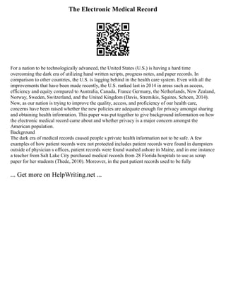The Electronic Medical Record
For a nation to be technologically advanced, the United States (U.S.) is having a hard time
overcoming the dark era of utilizing hand written scripts, progress notes, and paper records. In
comparison to other countries, the U.S. is lagging behind in the health care system. Even with all the
improvements that have been made recently, the U.S. ranked last in 2014 in areas such as access,
efficiency and equity compared to Australia, Canada, France Germany, the Netherlands, New Zealand,
Norway, Sweden, Switzerland, and the United Kingdom (Davis, Stremikis, Squires, Schoen, 2014).
Now, as our nation is trying to improve the quality, access, and proficiency of our health care,
concerns have been raised whether the new policies are adequate enough for privacy amongst sharing
and obtaining health information. This paper was put together to give background information on how
the electronic medical record came about and whether privacy is a major concern amongst the
American population.
Background
The dark era of medical records caused people s private health information not to be safe. A few
examples of how patient records were not protected includes patient records were found in dumpsters
outside of physician s offices, patient records were found washed ashore in Maine, and in one instance
a teacher from Salt Lake City purchased medical records from 28 Florida hospitals to use as scrap
paper for her students (Thede, 2010). Moreover, in the past patient records used to be fully
... Get more on HelpWriting.net ...
 