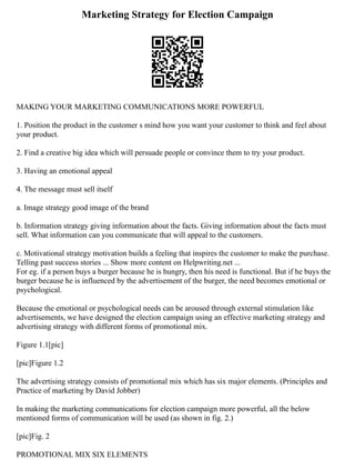 Marketing Strategy for Election Campaign
MAKING YOUR MARKETING COMMUNICATIONS MORE POWERFUL
1. Position the product in the customer s mind how you want your customer to think and feel about
your product.
2. Find a creative big idea which will persuade people or convince them to try your product.
3. Having an emotional appeal
4. The message must sell itself
a. Image strategy good image of the brand
b. Information strategy giving information about the facts. Giving information about the facts must
sell. What information can you communicate that will appeal to the customers.
c. Motivational strategy motivation builds a feeling that inspires the customer to make the purchase.
Telling past success stories ... Show more content on Helpwriting.net ...
For eg. if a person buys a burger because he is hungry, then his need is functional. But if he buys the
burger because he is influenced by the advertisement of the burger, the need becomes emotional or
psychological.
Because the emotional or psychological needs can be aroused through external stimulation like
advertisements, we have designed the election campaign using an effective marketing strategy and
advertising strategy with different forms of promotional mix.
Figure 1.1[pic]
[pic]Figure 1.2
The advertising strategy consists of promotional mix which has six major elements. (Principles and
Practice of marketing by David Jobber)
In making the marketing communications for election campaign more powerful, all the below
mentioned forms of communication will be used (as shown in fig. 2.)
[pic]Fig. 2
PROMOTIONAL MIX SIX ELEMENTS
 