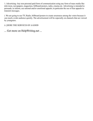 1. Advertising: Any non personal paid form of communication using any form of mass media like
television, newspapers, magazines, billboard posters, radio, cinema etc. Advertising is intended to
persuade, to inform, use rational and/or emotional appeals; in particular the use of fear appeals to
transmit messages.
i. We are going to use TV, Radio, billboard posters to create awareness among the voters because it
can reach a wide audience quickly. The advertisement will be especially on channels that are viewed
by youngsters.
ii. [HERE THE SERVICES OF A GOOD
... Get more on HelpWriting.net ...
 