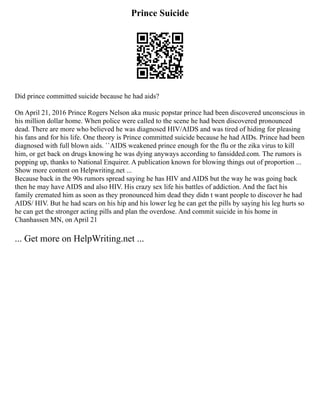 Prince Suicide
Did prince committed suicide because he had aids?
On April 21, 2016 Prince Rogers Nelson aka music popstar prince had been discovered unconscious in
his million dollar home. When police were called to the scene he had been discovered pronounced
dead. There are more who believed he was diagnosed HIV/AIDS and was tired of hiding for pleasing
his fans and for his life. One theory is Prince committed suicide because he had AIDs. Prince had been
diagnosed with full blown aids. ``AIDS weakened prince enough for the flu or the zika virus to kill
him, or get back on drugs knowing he was dying anyways according to fansidded.com. The rumors is
popping up, thanks to National Enquirer. A publication known for blowing things out of proportion ...
Show more content on Helpwriting.net ...
Because back in the 90s rumors spread saying he has HIV and AIDS but the way he was going back
then he may have AIDS and also HIV. His crazy sex life his battles of addiction. And the fact his
family cremated him as soon as they pronounced him dead they didn t want people to discover he had
AIDS/ HIV. But he had scars on his hip and his lower leg he can get the pills by saying his leg hurts so
he can get the stronger acting pills and plan the overdose. And commit suicide in his home in
Chanhassen MN, on April 21
... Get more on HelpWriting.net ...
 