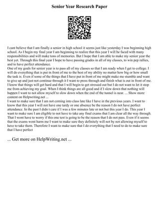 Senior Year Research Paper
I cant believe that I am finally a senior in high school it seems just like yesterday I was beginning high
school. As I begin my final year I am beginning to realize that this year I will be faced with many
responsibilities and will make tons of memories. But I hope that I am able to make my senior year the
best yet. Through this final year I hope to have passing grades in all of my classes, to win pep rallies,
and to have perfect attendance.
One of my goals for senior year is to pass all of my classes so that I am ready when I get to college. I
will do everything that is put in front of me to the best of my ability no matter how big or how small
the task is. Even if some of the things that I have put in front of me might make me stumble and want
to give up and just not continue through it I want to press through and finish what is out in front of me.
I know that things will get hard and that I will begin to get stressed out but I do not want to let it stop
me from achieving my goal. When I think things are all good and if I slow down that nothing will
happen I want to not allow myself to slow down when the end of the tunnel is near. ... Show more
content on Helpwriting.net ...
I want to make sure that I am not coming into class late like I have in the previous years. I want to
know that this year I will not have one tardy or one absence be the reason I do not have perfect
attendance. In the past I didn t care if I was a few minutes late or not but this year I do. This year I
want to make sure I am eligible to not have to take any final exams that I am clear all the way through.
That I wont have to worry if this one test is going to be the reason that I do not pass. Even if it seems
that the exams wont harm me I want to make sure they definitely will not by not allowing myself to
have to take them. Therefore I want to make sure that I do everything that I need to do to make sure
that I have perfect
... Get more on HelpWriting.net ...
 