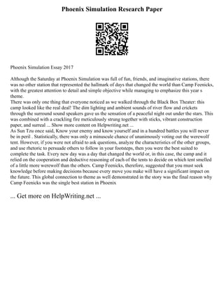 Phoenix Simulation Research Paper
Phoenix Simulation Essay 2017
Although the Saturday at Phoenix Simulation was full of fun, friends, and imaginative stations, there
was no other station that represented the hallmark of days that changed the world than Camp Feenicks,
with the greatest attention to detail and simple objective while managing to emphasize this year s
theme.
There was only one thing that everyone noticed as we walked through the Black Box Theater: this
camp looked like the real deal! The dim lighting and ambient sounds of river flow and crickets
through the surround sound speakers gave us the sensation of a peaceful night out under the stars. This
was combined with a crackling fire meticulously strung together with sticks, vibrant construction
paper, and surreal ... Show more content on Helpwriting.net ...
As Sun Tzu once said, Know your enemy and know yourself and in a hundred battles you will never
be in peril . Statistically, there was only a minuscule chance of unanimously voting out the werewolf
tent. However, if you were not afraid to ask questions, analyze the characteristics of the other groups,
and use rhetoric to persuade others to follow in your footsteps, then you were the best suited to
complete the task. Every new day was a day that changed the world or, in this case, the camp and it
relied on the cooperation and deductive reasoning of each of the tents to decide on which tent smelled
of a little more werewolf than the others. Camp Feenicks, therefore, suggested that you must seek
knowledge before making decisions because every move you make will have a significant impact on
the future. This global connection to theme as well demonstrated in the story was the final reason why
Camp Feenicks was the single best station in Phoenix
... Get more on HelpWriting.net ...
 