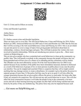 Assignment 1 Crime and Disorder extra
Unit 12: Crime and its Effects on society
Crime and Disorder Legislation
Ashley Bown
Daniel Harris
P1: Outline current crime and disorder legislation
There are many acts to cover like; The Anti Social Behaviour, Crime and Policing Act 2014, Police
Reform act 2002, Antisocial Behaviour Act 2003 and a Crime and Disorder Act 1998. But the first one
that I will be covering is the Anti social Behaviour, Crime and Policing Act 2014. This is an act which
was put into power to cover a range of topics from giving people information about harm in
relationships, violence, forced marriages and guns. This will help to protect the victims who were
involved in harmful relationships. With the act introducing new powers it gives the ... Show more
content on Helpwriting.net ...
This act also gives people who have committed anti social behaviour to clean up the community e.g.
graffiti, litter. This will benefit everybody in the community because the people will know they are
being punished and will have less of a chance of re offending and the community will be cleaner.
The offenders are the most affected by section 30 of the Anti Social Behaviour Act 2003 in my
opinion because If any members of the public have been intimidated, harassed, alarmed or distressed
as a result of the behaviour of groups of two or more persons in public places in any area the police
can interfere. You can be stopped and searched if there is suspicion that they will or might commit
anything that may damage society or create a disturbance, for example it gives the police the power to
separate groups of more than 2 if the police feel they may be up to no good. It will also affect the
younger generation because the act gives police officers the power to send under 16s home after 9pm
if they are seemed to be suspicious, this will prevent any anti social behaviour to occur. This will also
affect the local communities because it will make the people living in the community a lot more
secure and safe in their housing knowing any people out after 9pm will be being watched and sent
home by the police if they are misbehaving. The police force may also be impacted because each
... Get more on HelpWriting.net ...
 