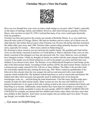 Christine Meyer s View On Family
Have you ever thought how your views on topics might change as you grow older? I hadn t, especially
on the topics of marriage, family, and children. However, after interviewing my grandma, Christine
Meyer, who was born on April 24, 1938, I realized that many of my views varied quite drastically
from my grandma s.
Christine was born and raised in the country just outside of Bonfield, Illinois. It s a very small town
about 60 miles south of Chicago, Illinois. She had two brothers and two sisters, all of whom were all
older than her. Her mother died of cancer when Christine was 20 years old and her dad then remarried.
Her father didn t pass away until 1980. Christine didn t attend college primarily because it wasn t the
norm, especially for women. ... Show more content on Helpwriting.net ...
By choosing to marry someone you are marrying into another family. My grandma and I had similar
views on who family consisted of and how we would define it. When I asked her if her views on who
family consisted of has changed over time she answered with, No, I don t think my views on family
have changed overtime. I think my thoughts on family are similar with the same concept of that family
consists of the people you are blood related too as well as the people you marry and then later your
children if you choose to have them. The Women s Lives Multicultural Perspective book brings up the
idea of the ideal nuclear family. According to Kirk and Rey (2010), the ideal nuclear family consists of
a hetereosexual couple, married for life, with two or three children. The father is the provider while
the wife/mother spends her days running the home (pg. 309). When I asked my grandmother if she
believed in this concept when she was younger she said yes and answered with a more detailed
response which included this. My husband worked long hours as well as raised cattle and farmed. We
helped each other when necessary, but generally stuck to traditional roles of me being the
housekeeper, cook, etc.... and him being the main breadwinner. I feel like many families today don t
actually fit under the ideal nuclear family. Many women are now the ones who fulfill the role of
primary breadwinner or are equal in their jobs working as hard as the men to maintain their family and
help bring in an income. Additionally, many families have more than two children or nowadays it is
becoming more socially acceptable to marry the same gender. (QOUTE ABOUT LESBIAN OR GAY
COUPLES) For example, my parents had four children and I know many others who have more than
four children in their families. And I know several couples who are lesbian and I love them! 70 years
ago though, you wouldn t have found
... Get more on HelpWriting.net ...
 