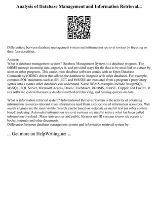 Analysis of Database Management and Information Retrieval...
Differentiate between database management system and information retrieval system by focusing on
their functionalities.
Answer:
What is database management system? Database Management System is a database program. The
DBMS manage incoming data, organize it, and provided ways for the data to be modified or extract by
users or other programs. This cause, most database software comes with an Open Database
Connectivity (ODBC) driver that allows the database to integrate with other databases. For example,
common SQL statements such as SELECT and INSERT are translated from a program s proprietary
syntax into a syntax other databases can understand. Some DBMS examples include PostgreSQL,
MySQL, SQL Server, Microsoft Access, Oracle, FileMaker, RDBMS, dBASE, Clipper, and FoxPro. It
is a software system that uses a standard method of retrieving, and running queries on data.
What is information retrieval system? Informational Retrieval System is the activity of obtaining
information resources relevant to an information need from a collection of information resources. Web
search engines are the most visible. Search can be based on metadata or on full text (or other content
based) indexing. Automated information retrieval systems are used to reduce what has been called
information overload . Many universities and public libraries use IR systems to provide access to
books, journals and other documents.
Differences between database management system and information retrieval system by
... Get more on HelpWriting.net ...
 