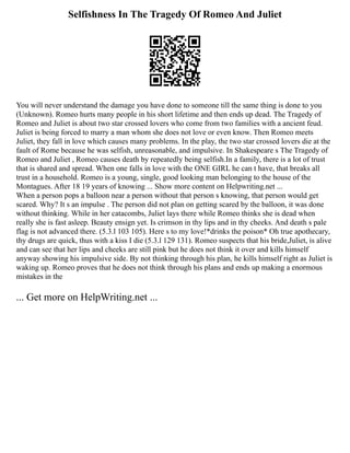 Selfishness In The Tragedy Of Romeo And Juliet
You will never understand the damage you have done to someone till the same thing is done to you
(Unknown). Romeo hurts many people in his short lifetime and then ends up dead. The Tragedy of
Romeo and Juliet is about two star crossed lovers who come from two families with a ancient feud.
Juliet is being forced to marry a man whom she does not love or even know. Then Romeo meets
Juliet, they fall in love which causes many problems. In the play, the two star crossed lovers die at the
fault of Rome because he was selfish, unreasonable, and impulsive. In Shakespeare s The Tragedy of
Romeo and Juliet , Romeo causes death by repeatedly being selfish.In a family, there is a lot of trust
that is shared and spread. When one falls in love with the ONE GIRL he can t have, that breaks all
trust in a household. Romeo is a young, single, good looking man belonging to the house of the
Montagues. After 18 19 years of knowing ... Show more content on Helpwriting.net ...
When a person pops a balloon near a person without that person s knowing, that person would get
scared. Why? It s an impulse . The person did not plan on getting scared by the balloon, it was done
without thinking. While in her catacombs, Juliet lays there while Romeo thinks she is dead when
really she is fast asleep. Beauty ensign yet. Is crimson in thy lips and in thy cheeks. And death s pale
flag is not advanced there. (5.3.l 103 105). Here s to my love!*drinks the poison* Oh true apothecary,
thy drugs are quick, thus with a kiss I die (5.3.l 129 131). Romeo suspects that his bride,Juliet, is alive
and can see that her lips and cheeks are still pink but he does not think it over and kills himself
anyway showing his impulsive side. By not thinking through his plan, he kills himself right as Juliet is
waking up. Romeo proves that he does not think through his plans and ends up making a enormous
mistakes in the
... Get more on HelpWriting.net ...
 