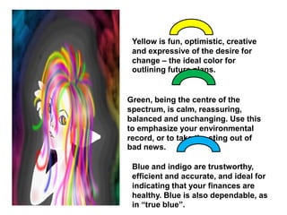 Yellow is fun, optimistic, creative and expressive of the desire for change – the ideal color for outlining future plans.Green, being the centre of the spectrum, is calm, reassuring, balanced and unchanging. Use this to emphasize your environmental record, or to take the sting out of bad news.Blue and indigo are trustworthy, efficient and accurate, and ideal for indicating that your finances are healthy. Blue is also dependable, as in “true blue”.