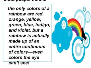 Most people think...the only colors of a rainbow are red,orange, yellow, green, blue, indigo, and violet, but a rainbow is actually made up of an entire continuum of colors—even colors the eye can't see!