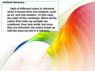 We are able to see the colors of a rainbow because...light of different colors is refracted when it travels from onemedium, such as air, and into another- -in this case, the water of the raindrops. When all the colors that make up sunlight are combined, they look white, but once they are refracted, the colors break up into the ones we see in a rainbow.
