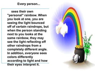 Every person...sees their own "personal" rainbow. When you look at one, you are seeing the light bounced off of certain raindrops, but when the person standing next to you looks at the same rainbow, they may see the light reflecting off other raindrops from a completely different angle. In addition, everyone sees colors differently according to light and how their eyes interpret it.