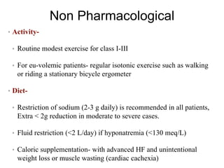Non Pharmacological
• Activity-
• Routine modest exercise for class I-III
• For eu-volemic patients- regular isotonic exercise such as walking
or riding a stationary bicycle ergometer
• Diet-
• Restriction of sodium (2-3 g daily) is recommended in all patients,
Extra < 2g reduction in moderate to severe cases.
• Fluid restriction (<2 L/day) if hyponatremia (<130 meq/L)
• Caloric supplementation- with advanced HF and unintentional
weight loss or muscle wasting (cardiac cachexia)
 
