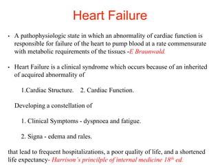 Heart Failure
• A pathophysiologic state in which an abnormality of cardiac function is
responsible for failure of the heart to pump blood at a rate commensurate
with metabolic requirements of the tissues -E Braunwald.
• Heart Failure is a clinical syndrome which occurs because of an inherited
of acquired abnormality of
1.Cardiac Structure. 2. Cardiac Function.
Developing a constellation of
1. Clinical Symptoms - dyspnoea and fatigue.
2. Signa - edema and rales.
that lead to frequent hospitalizations, a poor quality of life, and a shortened
life expectancy- Harrison’s princilple of internal medicine 18th ed.
 