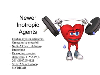 Newer
Inotropic
Agents
• Cardiac myosin activators-
Omecamtive mecarbil
• Na/K-ATPase inhibitors-
Istaroxime
• Ryanodine receptor
stabilizers- JTV-519(K
201),S107,S44121
• SERCA2a activators-
MYDICAR
 
