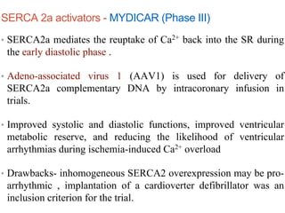 SERCA 2a activators - MYDICAR (Phase III)
• SERCA2a mediates the reuptake of Ca2+ back into the SR during
the early diastolic phase .
• Adeno-associated virus 1 (AAV1) is used for delivery of
SERCA2a complementary DNA by intracoronary infusion in
trials.
• Improved systolic and diastolic functions, improved ventricular
metabolic reserve, and reducing the likelihood of ventricular
arrhythmias during ischemia-induced Ca2+ overload
• Drawbacks- inhomogeneous SERCA2 overexpression may be pro-
arrhythmic , implantation of a cardioverter defibrillator was an
inclusion criterion for the trial.
 