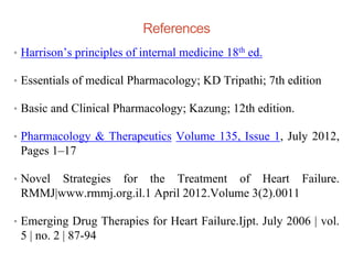 References
• Harrison’s principles of internal medicine 18th ed.
• Essentials of medical Pharmacology; KD Tripathi; 7th edition
• Basic and Clinical Pharmacology; Kazung; 12th edition.
• Pharmacology & Therapeutics Volume 135, Issue 1, July 2012,
Pages 1–17
• Novel Strategies for the Treatment of Heart Failure.
RMMJ|www.rmmj.org.il.1 April 2012.Volume 3(2).0011
• Emerging Drug Therapies for Heart Failure.Ijpt. July 2006 | vol.
5 | no. 2 | 87-94
 