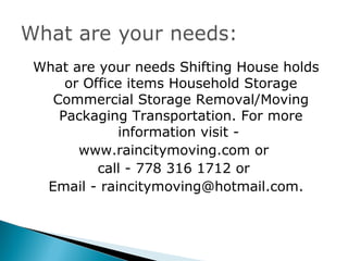 What are your needs Shifting House holds
    or Office items Household Storage
  Commercial Storage Removal/Moving
   Packaging Transportation. For more
            information visit -
      www.raincitymoving.com or
         call - 778 316 1712 or
 Email - raincitymoving@hotmail.com.
 